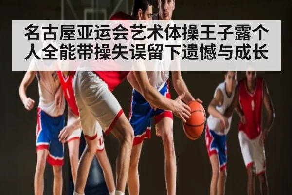 名古屋亚运会艺术体操王子露个人全能带操失误留下遗憾与成长