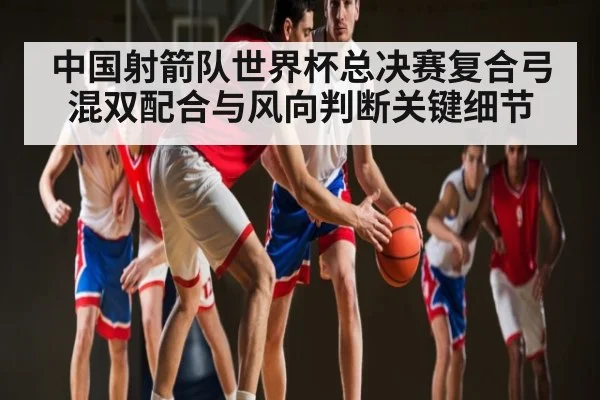 中国射箭队世界杯总决赛复合弓混双配合与风向判断关键细节
