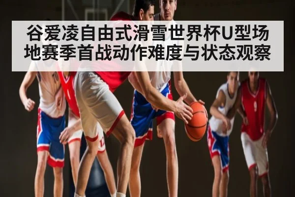 谷爱凌自由式滑雪世界杯U型场地赛季首战动作难度与状态观察