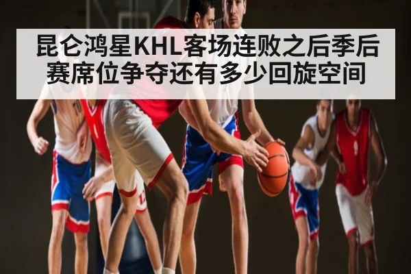 昆仑鸿星KHL客场连败之后季后赛席位争夺还有多少回旋空间